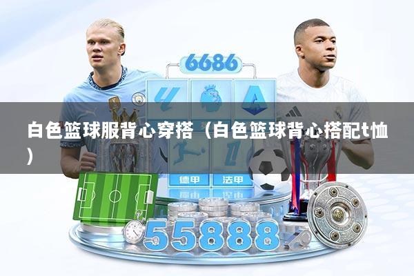 白色篮球服背心穿搭（白色篮球背心搭配t恤）