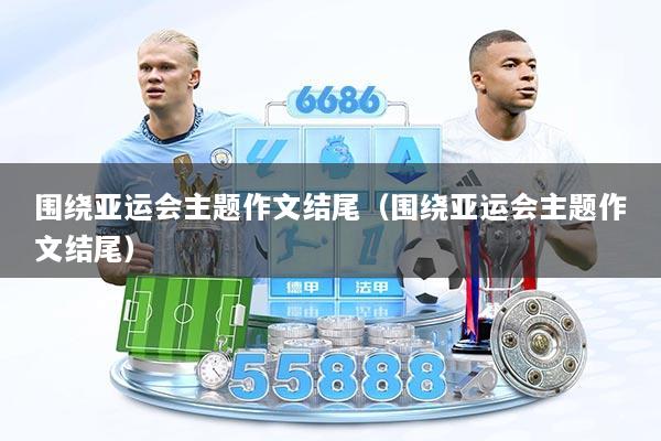 围绕亚运会主题作文结尾（围绕亚运会主题作文结尾）